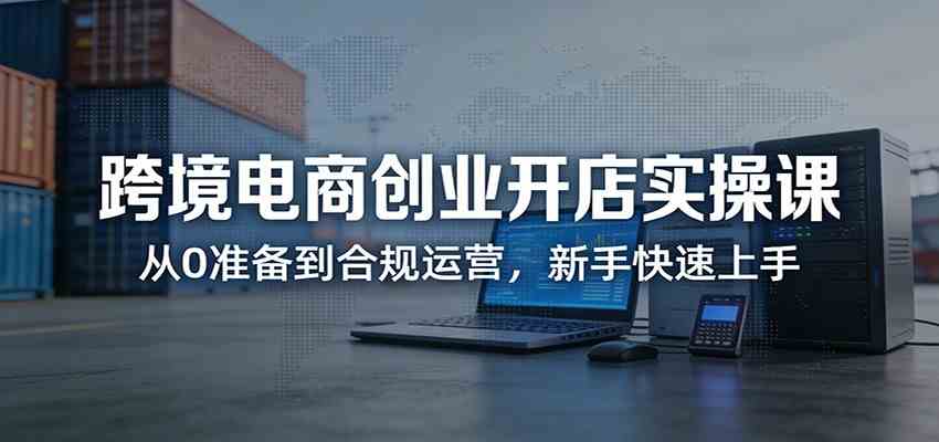 跨境电商创业开店实操课：从0准备到合规运营，新手快速上手-智云网