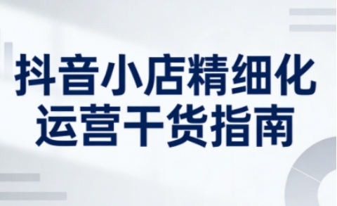 抖音小店精细化运营干货指南新版，助力商家系统提升店铺运营能力（更新）-智云网