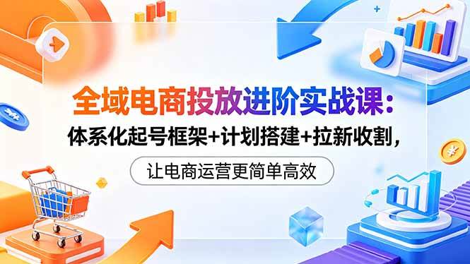（18532期）全域电商投放进阶实战课：体系化起号框架+计划搭建+拉新收割，让电商运营更简单高效-智云网